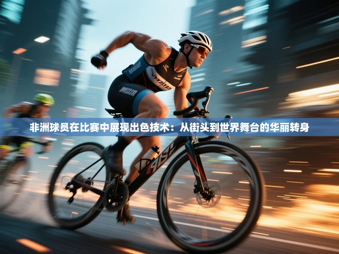 非洲球员在比赛中展现出色技术：从街头到世界舞台的华丽转身